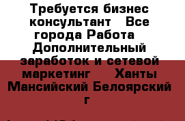 Требуется бизнес-консультант - Все города Работа » Дополнительный заработок и сетевой маркетинг   . Ханты-Мансийский,Белоярский г.